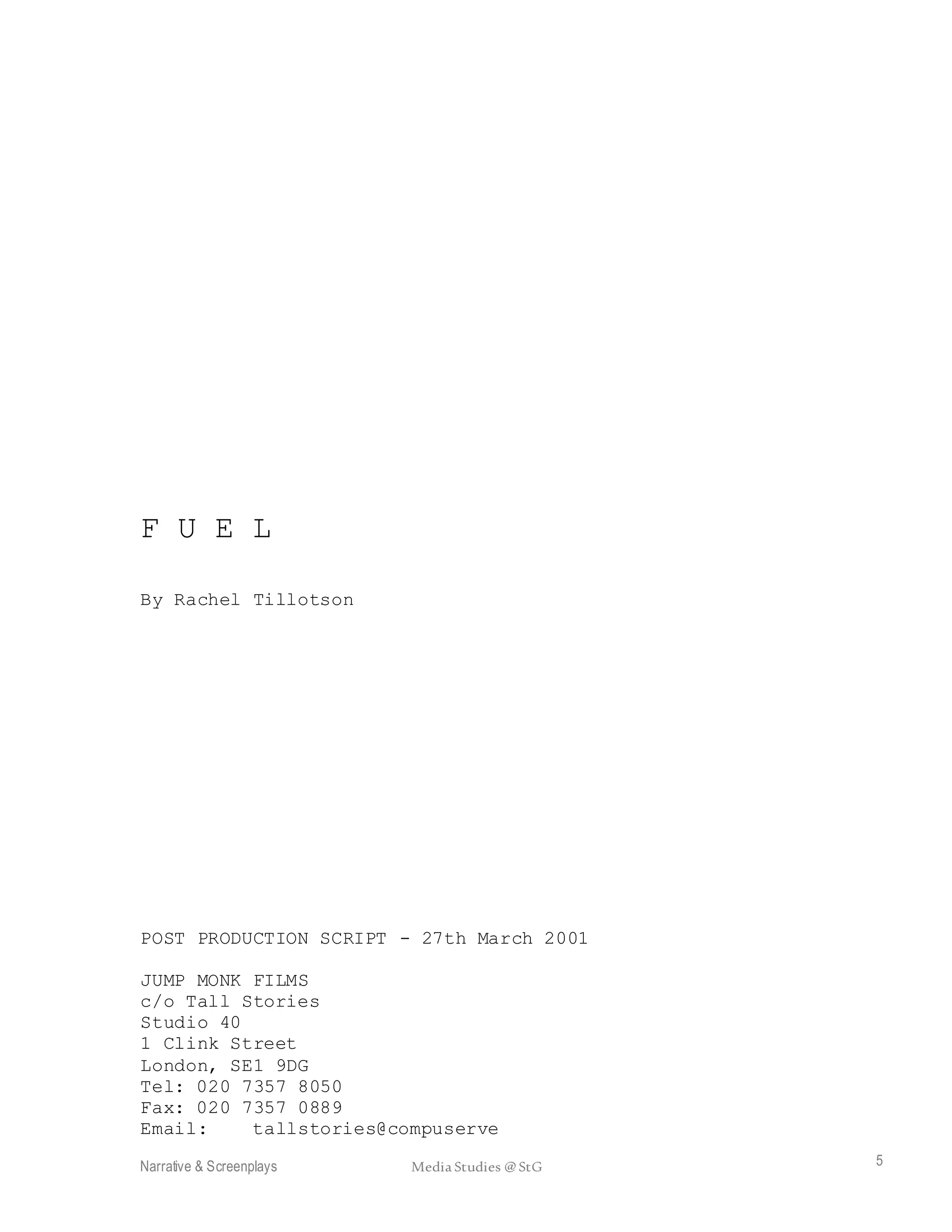 Narrative & Screenplays Media Studies @ StG 5
F U E L
By Rachel Tillotson
POST PRODUCTION SCRIPT - 27th March 2001
JUMP MONK FILMS
c/o Tall Stories
Studio 40
1 Clink Street
London, SE1 9DG
Tel: 020 7357 8050
Fax: 020 7357 0889
Email: tallstories@compuserve
 