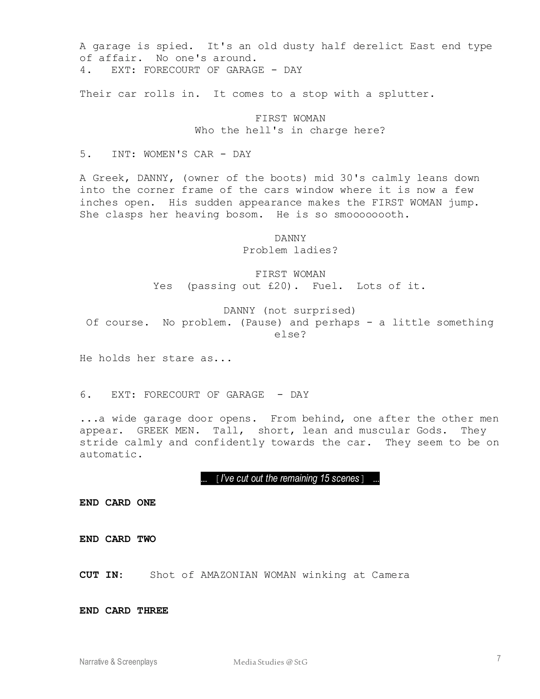 Narrative & Screenplays Media Studies @ StG 7
A garage is spied. It's an old dusty half derelict East end type
of affair. No one's around.
4. EXT: FORECOURT OF GARAGE - DAY
Their car rolls in. It comes to a stop with a splutter.
FIRST WOMAN
Who the hell's in charge here?
5. INT: WOMEN'S CAR - DAY
A Greek, DANNY, (owner of the boots) mid 30's calmly leans down
into the corner frame of the cars window where it is now a few
inches open. His sudden appearance makes the FIRST WOMAN jump.
She clasps her heaving bosom. He is so smoooooooth.
DANNY
Problem ladies?
FIRST WOMAN
Yes (passing out £20). Fuel. Lots of it.
DANNY (not surprised)
Of course. No problem. (Pause) and perhaps - a little something
else?
He holds her stare as...
6. EXT: FORECOURT OF GARAGE - DAY
...a wide garage door opens. From behind, one after the other men
appear. GREEK MEN. Tall, short, lean and muscular Gods. They
stride calmly and confidently towards the car. They seem to be on
automatic.
… [I’ve cut out the remaining 15 scenes] …
END CARD ONE
END CARD TWO
CUT IN: Shot of AMAZONIAN WOMAN winking at Camera
END CARD THREE
 