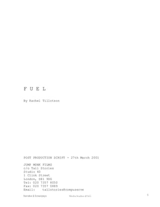 Narrative & Screenplays Media Studies @ StG 5
F U E L
By Rachel Tillotson
POST PRODUCTION SCRIPT - 27th March 2001
JUMP MONK FILMS
c/o Tall Stories
Studio 40
1 Clink Street
London, SE1 9DG
Tel: 020 7357 8050
Fax: 020 7357 0889
Email: tallstories@compuserve
 