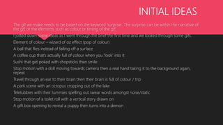 INITIAL IDEAS
The gif we make needs to be based on the keyword ‘surprise’. The surprise can be within the narrative of
the gif, or the elements such as colour or timing of the gif.
I jotted down some ideas as I went through the brief the first time and we looked through some gifs.
Element of colour – wizard of oz effect (pop of colour)
A ball that flies instead of falling off a surface
A coffee cup that’s actually full of colour when you ‘look’ into it
Sushi that get poked with chopsticks then smile
Stop motion with a doll moving towards camera then a real hand taking it to the background again,
repeat
Travel through an ear to their brain then their brain is full of colour / trip
A park scene with an octopus cropping out of the lake
Teletubbies with their tummies spelling out swear words amongst noise/static
Stop motion of a toilet roll with a vertical story drawn on
A gift box opening to reveal a puppy then turns into a demon
 