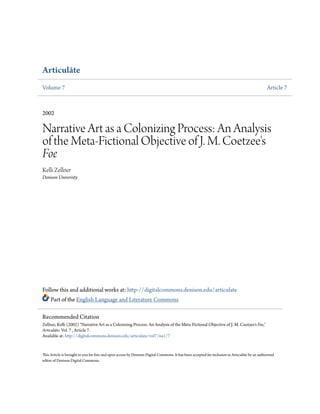 Articulāte
Volume 7 Article 7
2002
Narrative Art as a Colonizing Process: An Analysis
of the Meta-Fictional Objective of J. M. Coetzee's
Foe
Kelli Zellner
Denison University
Follow this and additional works at: http://digitalcommons.denison.edu/articulate
Part of the English Language and Literature Commons
This Article is brought to you for free and open access by Denison Digital Commons. It has been accepted for inclusion in Articulāte by an authorized
editor of Denison Digital Commons.
Recommended Citation
Zellner, Kelli (2002) "Narrative Art as a Colonizing Process: An Analysis of the Meta-Fictional Objective of J. M. Coetzee's Foe,"
Articulāte: Vol. 7 , Article 7.
Available at: http://digitalcommons.denison.edu/articulate/vol7/iss1/7
 