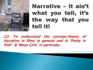 Narrative – it ain’t what you tell, it’s the way that you tell it! LO: To understand the concept/theory of Narrative in films in general and in ‘Pretty in Pink’  & ‘Mean Girls’ in particular.  