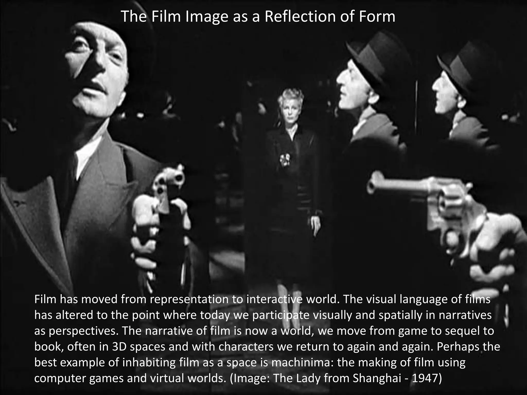 The Film Image as a Reflection of Form

Film has moved from representation to interactive world. The visual language of films
has altered to the point where today we participate visually and spatially in narratives
as perspectives. The narrative of film is now a world, we move from game to sequel to
book, often in 3D spaces and with characters we return to again and again. Perhaps the
best example of inhabiting film as a space is machinima: the making of film using
computer games and virtual worlds. (Image: The Lady from Shanghai - 1947)

 