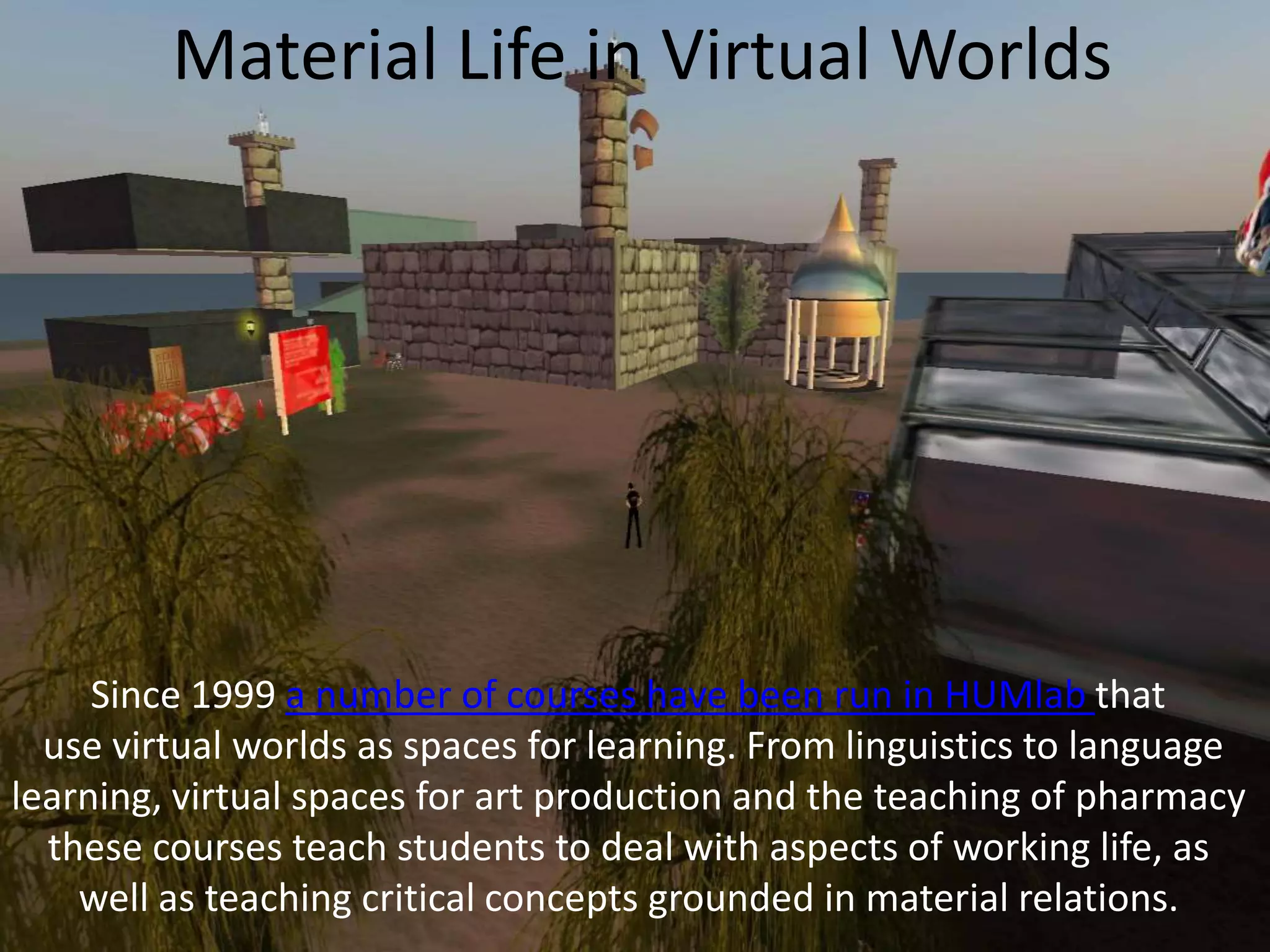 Material Life in Virtual Worlds

Since 1999 a number of courses have been run in HUMlab that
use virtual worlds as spaces for learning. From linguistics to language
learning, virtual spaces for art production and the teaching of pharmacy
these courses teach students to deal with aspects of working life, as
well as teaching critical concepts grounded in material relations.

 