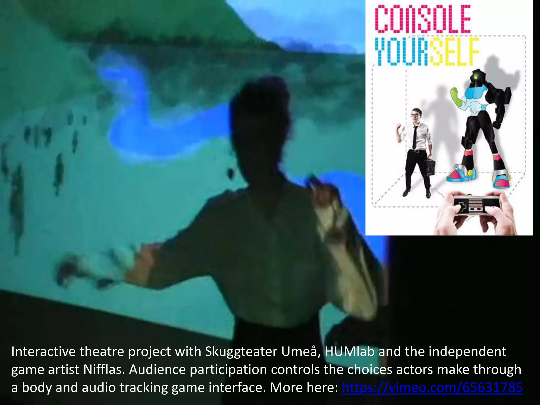 Interactive theatre project with Skuggteater Umeå, HUMlab and the independent
game artist Nifflas. Audience participation controls the choices actors make through
a body and audio tracking game interface. More here: https://vimeo.com/65631785

 