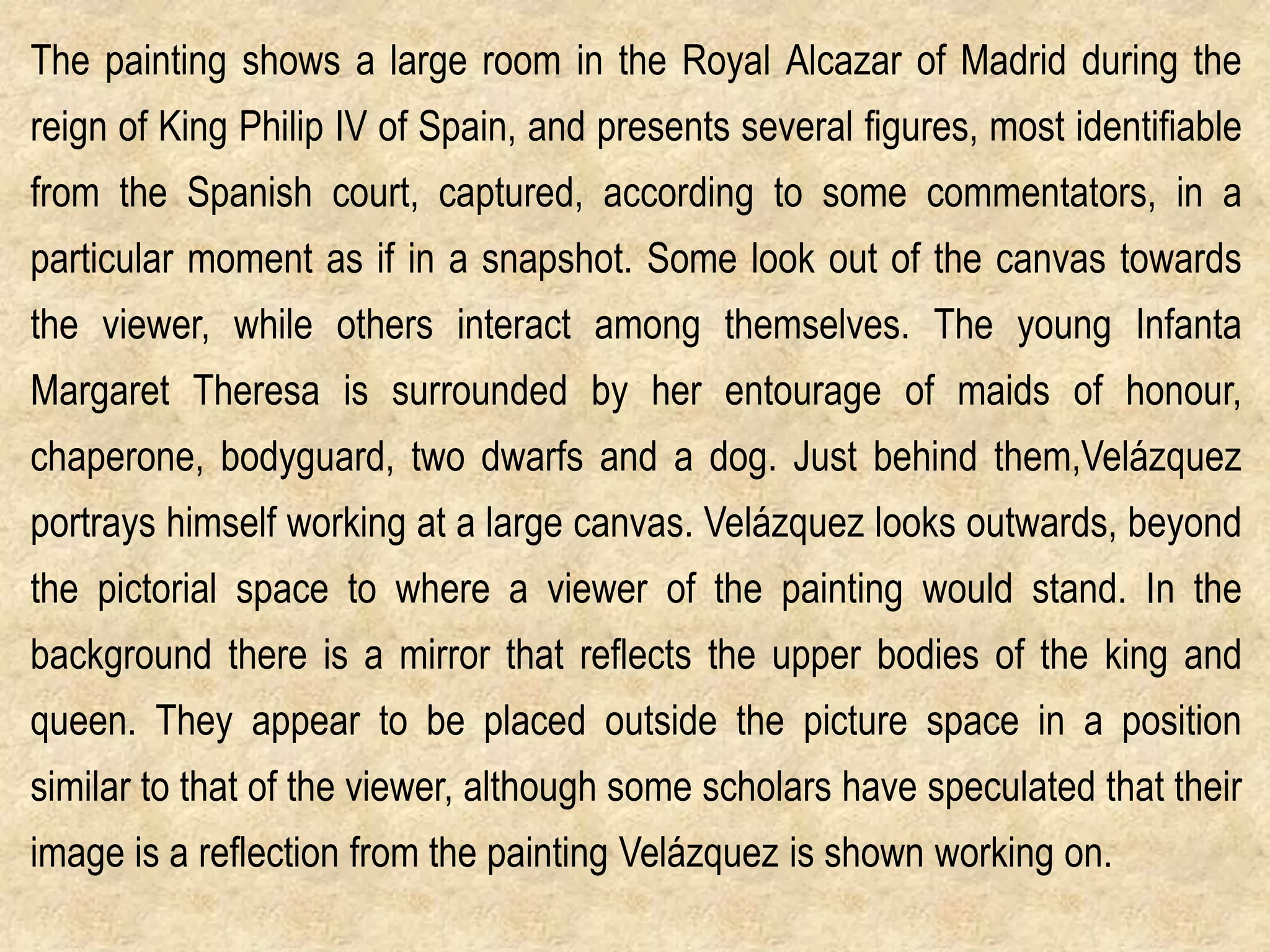 The painting shows a large room in the Royal Alcazar of Madrid during the

reign of King Philip IV of Spain, and presents several figures, most identifiable
from the Spanish court, captured, according to some commentators, in a
particular moment as if in a snapshot. Some look out of the canvas towards
the viewer, while others interact among themselves. The young Infanta
Margaret Theresa is surrounded by her entourage of maids of honour,
chaperone, bodyguard, two dwarfs and a dog. Just behind them,Velázquez
portrays himself working at a large canvas. Velázquez looks outwards, beyond
the pictorial space to where a viewer of the painting would stand. In the
background there is a mirror that reflects the upper bodies of the king and
queen. They appear to be placed outside the picture space in a position

similar to that of the viewer, although some scholars have speculated that their
image is a reflection from the painting Velázquez is shown working on.

 