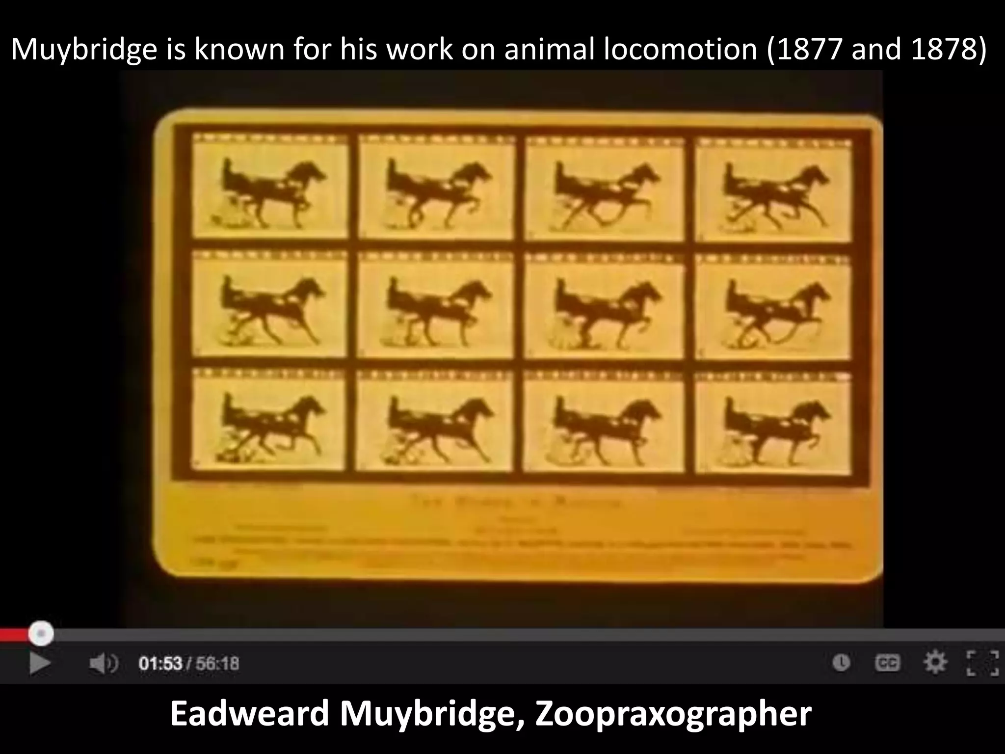 Muybridge is known for his work on animal locomotion (1877 and 1878)

Eadweard Muybridge, Zoopraxographer

 