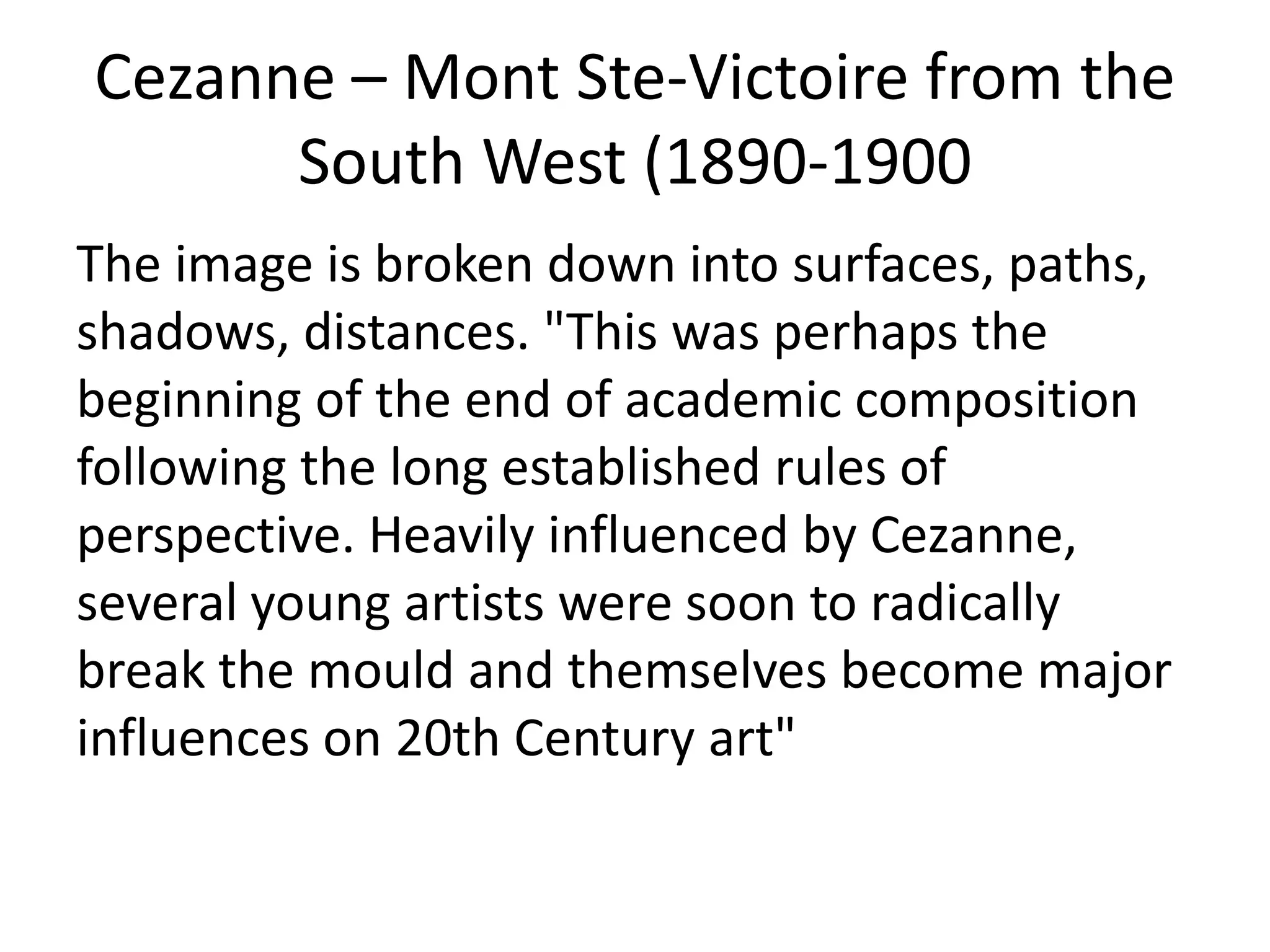 Cezanne – Mont Ste-Victoire from the
South West (1890-1900)
The image is broken down into surfaces, paths,
shadows, distances. "This was perhaps the
beginning of the end of academic composition
following the long established rules of
perspective. Heavily influenced by Cezanne,
several young artists were soon to radically
break the mould and themselves become major
influences on 20th Century art"

 