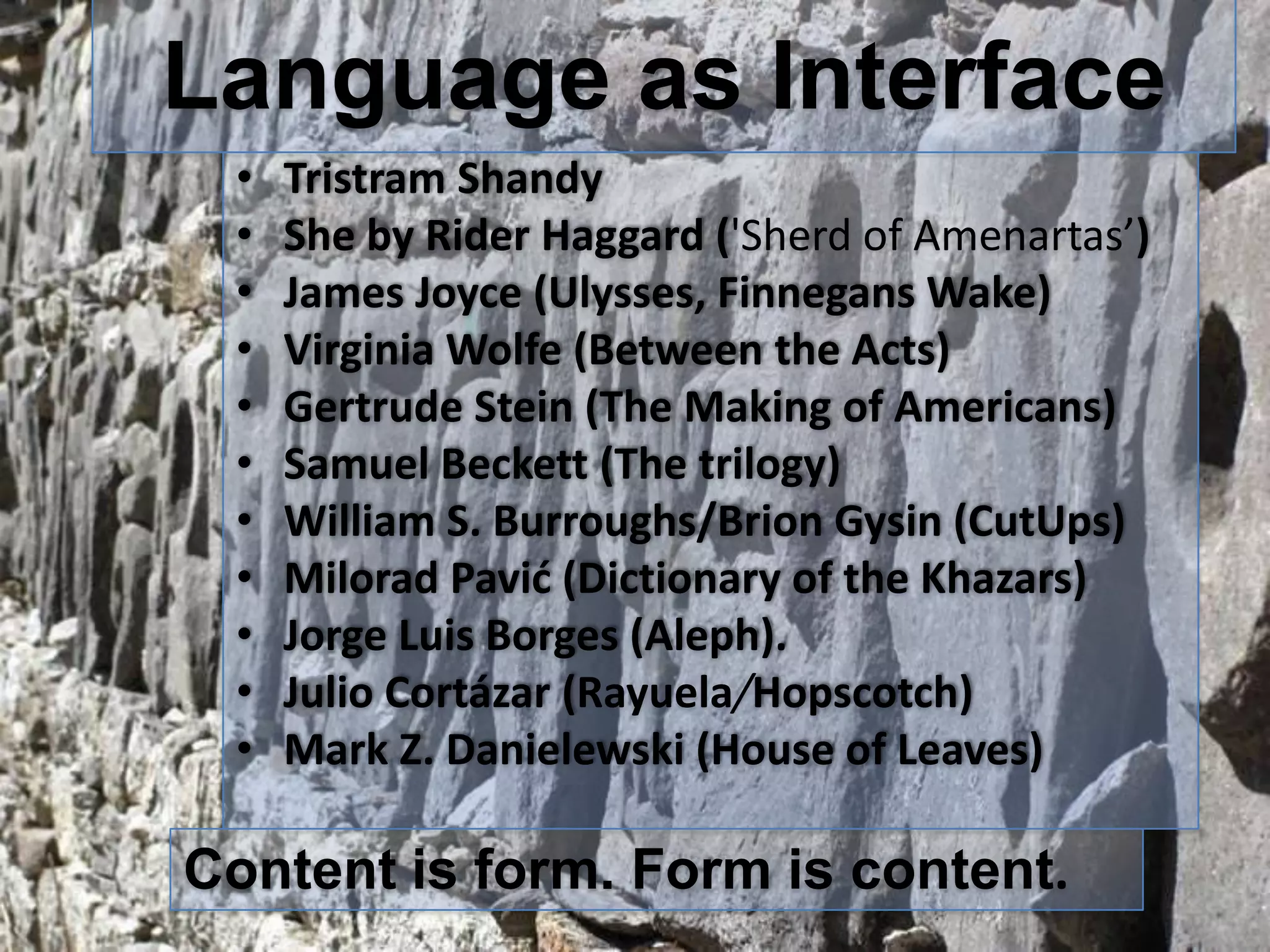 Language as Interface
•
•
•
•
•
•
•
•
•
•
•

Tristram Shandy
She by Rider Haggard ('Sherd of Amenartas’)
James Joyce (Ulysses, Finnegans Wake)
Virginia Wolfe (Between the Acts)
Gertrude Stein (The Making of Americans)
Samuel Beckett (The trilogy)
William S. Burroughs/Brion Gysin (CutUps)
Milorad Pavić (Dictionary of the Khazars)
Jorge Luis Borges (Aleph).
Julio Cortázar (Rayuela/Hopscotch)
Mark Z. Danielewski (House of Leaves)

Content is form. Form is content.

 