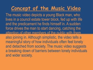 Concept of the Music Video
The music video depicts a young Black man, who
lives in a council estate tower block, fed up with life
and the predicament he finds himself in. A sudden
force drives the man to start dancing, catching the
attention of other members of the public with them
also joining in. Although simplistic, the video tells a
meaningful story of how individuals often feel lonely
and detached from society. The music video suggests
a breaking down of barriers between lonely individuals
and wider society.
 
