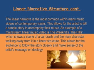 Linear Narrative Structure cont.
The linear narrative is the most common within many music
videos of contemporary tracks. This allows for the artist to tell
a simple story to accompany their music. An example of a
mainstream linear music video is The Weeknd’s ‘The Hills’
which shows a scene of a car crash and the main character
walking away from it in a linear structure. This allows for the
audience to follow the story closely and make sense of the
artist’s message or ideology.
 