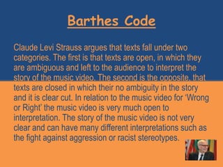 Barthes Code
Claude Levi Strauss argues that texts fall under two
categories. The first is that texts are open, in which they
are ambiguous and left to the audience to interpret the
story of the music video. The second is the opposite, that
texts are closed in which their no ambiguity in the story
and it is clear cut. In relation to the music video for ‘Wrong
or Right’ the music video is very much open to
interpretation. The story of the music video is not very
clear and can have many different interpretations such as
the fight against aggression or racist stereotypes.
 