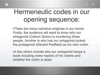 There are many narrative enigmas in our movie.
Firstly, the audience will want to know why our
antagonist (Callum Quinn) is murdering these
people. Another is why has our antagonist picked
the protagonist (Geraint Padfield) as his next victim.
A few others include why our antagonist keeps a
book including news reports of his victims and
whether the victim is dead.
Hermeneutic codes in our
opening sequence:
 