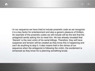 In our sequence we have tried to include proairetic code as we recognize
it is a key factor for entertainment and also a generic pleasure of thrillers.
An example of the proairetic codes we will include will be the text that the
antagonist sends asking him to meet him. He has already revealed that
‘Geraint’ is the next victim of his serial killings. Therefore, they will have
suspense and tension will be created as they know this is happening and
can’t do anything to stop it. it also means that in the climax of our
sequence when the antagonist is following the victim, the excitement is
enhanced as they know he is planning something brutal.
 
