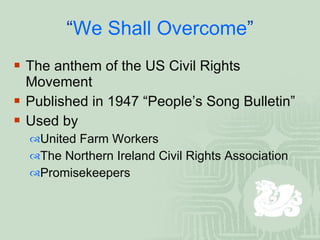 “ We Shall Overcome ” The anthem of the US Civil Rights Movement  Published in 1947 “People’s Song Bulletin”  Used by  United Farm Workers The Northern Ireland Civil Rights Association Promisekeepers 