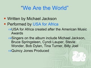 “ We Are the World”  Written by Michael Jackson Performed by  USA for Africa  USA for Africa created after the American Music Awards  Singers on the album include Michael Jackson, Bruce Springsteen, Cyndi Lauper, Stevie Wonder, Bob Dylan, Tina Turner, Billy Joel Quincy Jones Produced  