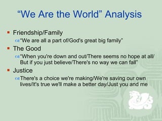 “ We Are the World” Analysis  Friendship/Family  “ We are all a part of/God's great big family”  The Good “ When you're down and out/There seems no hope at all/But if you just believe/There's no way we can fall”  Justice There's a choice we're making/We're saving our own lives/It's true we'll make a better day/Just you and me  