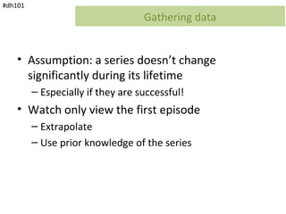 #dh101
                                   Gathering data


    • Assumption: a series doesn’t change
      significantly during its lifetime
         – Especially if they are successful!
    • Watch only view the first episode
         – Extrapolate
         – Use prior knowledge of the series
 