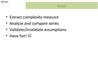 #dh101
                                  Goals

    •    Extract complexity measure
    •    Analyze and compare series
    •    Validate/invalidate assumptions
    •    Have fun! 
 