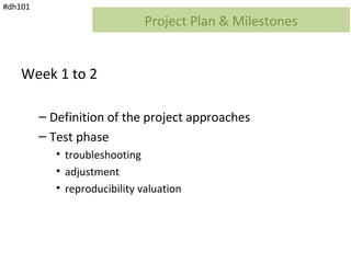 #dh101
                               Project Plan & Milestones


    Week 1 to 2

         – Definition of the project approaches
         – Test phase
            • troubleshooting
            • adjustment
            • reproducibility valuation
 