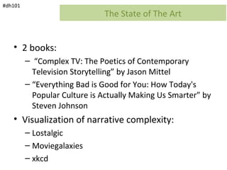 #dh101
                              The State of The Art


   • 2 books:
         – “Complex TV: The Poetics of Contemporary
           Television Storytelling” by Jason Mittel
         – “Everything Bad is Good for You: How Today's
           Popular Culture is Actually Making Us Smarter” by
           Steven Johnson
   • Visualization of narrative complexity:
         – Lostalgic
         – Moviegalaxies
         – xkcd
 