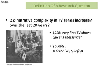 #dh101
                                                           Definition Of A Research Question


    • Did narrative complexity in TV series increase?
                                            increase
      over the last 20 years?
                                                                    • 1928: very first TV show:
                                                                      Queens Messenger

                                                                    • 80s/90s:
                                                                      NYPD Blue, Seinfeld


    http://www.earlytelevision.org/queens_messenger.html
 