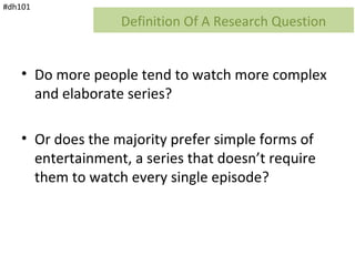 #dh101
                   Definition Of A Research Question


    • Do more people tend to watch more complex
      and elaborate series?

    • Or does the majority prefer simple forms of
      entertainment, a series that doesn’t require
      them to watch every single episode?
 