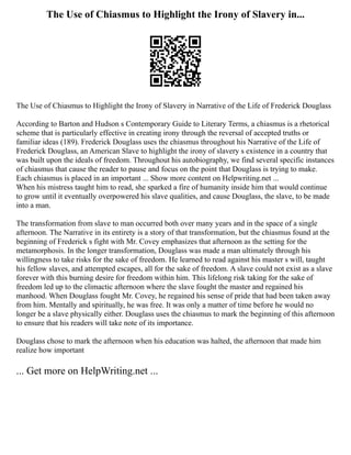 The Use of Chiasmus to Highlight the Irony of Slavery in...
The Use of Chiasmus to Highlight the Irony of Slavery in Narrative of the Life of Frederick Douglass
According to Barton and Hudson s Contemporary Guide to Literary Terms, a chiasmus is a rhetorical
scheme that is particularly effective in creating irony through the reversal of accepted truths or
familiar ideas (189). Frederick Douglass uses the chiasmus throughout his Narrative of the Life of
Frederick Douglass, an American Slave to highlight the irony of slavery s existence in a country that
was built upon the ideals of freedom. Throughout his autobiography, we find several specific instances
of chiasmus that cause the reader to pause and focus on the point that Douglass is trying to make.
Each chiasmus is placed in an important ... Show more content on Helpwriting.net ...
When his mistress taught him to read, she sparked a fire of humanity inside him that would continue
to grow until it eventually overpowered his slave qualities, and cause Douglass, the slave, to be made
into a man.
The transformation from slave to man occurred both over many years and in the space of a single
afternoon. The Narrative in its entirety is a story of that transformation, but the chiasmus found at the
beginning of Frederick s fight with Mr. Covey emphasizes that afternoon as the setting for the
metamorphosis. In the longer transformation, Douglass was made a man ultimately through his
willingness to take risks for the sake of freedom. He learned to read against his master s will, taught
his fellow slaves, and attempted escapes, all for the sake of freedom. A slave could not exist as a slave
forever with this burning desire for freedom within him. This lifelong risk taking for the sake of
freedom led up to the climactic afternoon where the slave fought the master and regained his
manhood. When Douglass fought Mr. Covey, he regained his sense of pride that had been taken away
from him. Mentally and spiritually, he was free. It was only a matter of time before he would no
longer be a slave physically either. Douglass uses the chiasmus to mark the beginning of this afternoon
to ensure that his readers will take note of its importance.
Douglass chose to mark the afternoon when his education was halted, the afternoon that made him
realize how important
... Get more on HelpWriting.net ...
 