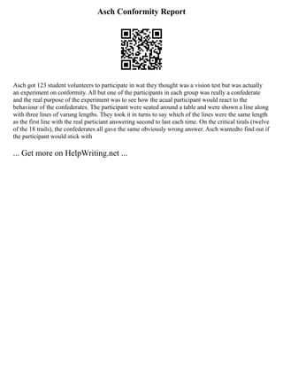 Asch Conformity Report
Asch got 123 student volunteers to participate in wat they thought was a vision test but was actually
an experiment on conformity. All but one of the participants in each group was really a confederate
and the real purpose of the experiment was to see how the acual participant would react to the
behaviour of the confederates. The participant were seated around a table and were shown a line along
with three lines of varung lengths. They took it in turns to say which of the lines were the same length
as the first line with the real particiant answering second to last each time. On the critical tirals (twelve
of the 18 trails), the confederates all gave the same obviously wrong answer. Asch wantedto find out if
the participant would stick with
... Get more on HelpWriting.net ...
 