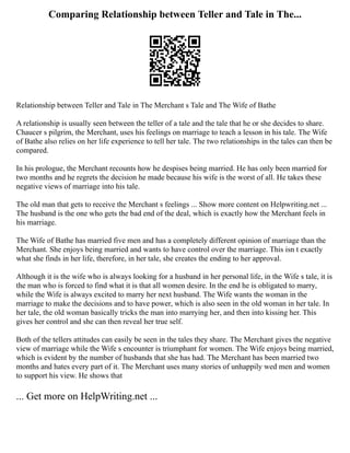 Comparing Relationship between Teller and Tale in The...
Relationship between Teller and Tale in The Merchant s Tale and The Wife of Bathe
A relationship is usually seen between the teller of a tale and the tale that he or she decides to share.
Chaucer s pilgrim, the Merchant, uses his feelings on marriage to teach a lesson in his tale. The Wife
of Bathe also relies on her life experience to tell her tale. The two relationships in the tales can then be
compared.
In his prologue, the Merchant recounts how he despises being married. He has only been married for
two months and he regrets the decision he made because his wife is the worst of all. He takes these
negative views of marriage into his tale.
The old man that gets to receive the Merchant s feelings ... Show more content on Helpwriting.net ...
The husband is the one who gets the bad end of the deal, which is exactly how the Merchant feels in
his marriage.
The Wife of Bathe has married five men and has a completely different opinion of marriage than the
Merchant. She enjoys being married and wants to have control over the marriage. This isn t exactly
what she finds in her life, therefore, in her tale, she creates the ending to her approval.
Although it is the wife who is always looking for a husband in her personal life, in the Wife s tale, it is
the man who is forced to find what it is that all women desire. In the end he is obligated to marry,
while the Wife is always excited to marry her next husband. The Wife wants the woman in the
marriage to make the decisions and to have power, which is also seen in the old woman in her tale. In
her tale, the old woman basically tricks the man into marrying her, and then into kissing her. This
gives her control and she can then reveal her true self.
Both of the tellers attitudes can easily be seen in the tales they share. The Merchant gives the negative
view of marriage while the Wife s encounter is triumphant for women. The Wife enjoys being married,
which is evident by the number of husbands that she has had. The Merchant has been married two
months and hates every part of it. The Merchant uses many stories of unhappily wed men and women
to support his view. He shows that
... Get more on HelpWriting.net ...
 