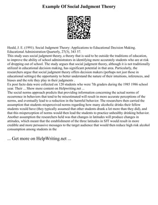 Example Of Social Judgment Theory
Heald, J. E. (1991). Social Judgment Theory: Applications to Educational Decision Making.
Educational Administration Quarterly, 27(3), 343 57.
This study uses social judgment theory, a theory that is said to be outside the traditions of education,
to improve the ability of school administrators in identifying more accurately students who are at risk
of dropping out of school. The study argues that social judgment theory, although it is not traditionally
utilized in educational decision making, has significant potential in that area. Particularly, the
researchers argue that social judgment theory offers decision makers (perhaps not just those in
educational settings) the opportunity to better understand the nature of their intuitions, inferences, and
biases and the role they play in their judgments .
Ex post facto data were collected on 120 students who were 7th graders during the 1985 1986 school
year. Their ... Show more content on Helpwriting.net ...
The social norms approach predicts that providing information concerning the actual norms of
occurrence in behaviors that tend to be misestimated will result in more accurate perceptions of the
norms, and eventually lead to a reduction in the harmful behavior. The researchers then carried the
assumption that students misperceived norms regarding how many alcoholic drinks their fellow
students would have (they typically assumed that other students drank a lot more than they did), and
that this misperception of norms would then lead the students to practice unhealthy drinking behavior.
Another assumption the researchers held was that changes in latitudes will produce changes in
attitudes, which meant that the establishment of the three latitudes in SJT would result in more
credible and more persuasive messages to the target audience that would then reduce high risk alcohol
consumption among students in the
... Get more on HelpWriting.net ...
 