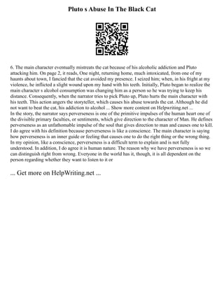 Pluto s Abuse In The Black Cat
6. The main character eventually mistreats the cat because of his alcoholic addiction and Pluto
attacking him. On page 2, it reads, One night, returning home, much intoxicated, from one of my
haunts about town, I fancied that the cat avoided my presence. I seized him; when, in his fright at my
violence, he inflicted a slight wound upon my hand with his teeth. Initially, Pluto began to realize the
main character s alcohol consumption was changing him as a person so he was trying to keep his
distance. Consequently, when the narrator tries to pick Pluto up, Pluto hurts the main character with
his teeth. This action angers the storyteller, which causes his abuse towards the cat. Although he did
not want to beat the cat, his addiction to alcohol ... Show more content on Helpwriting.net ...
In the story, the narrator says perverseness is one of the primitive impulses of the human heart one of
the divisible primary faculties, or sentiments, which give direction to the character of Man. He defines
perverseness as an unfathomable impulse of the soul that gives direction to man and causes one to kill.
I do agree with his definition because perverseness is like a conscience. The main character is saying
how perverseness is an inner guide or feeling that causes one to do the right thing or the wrong thing.
In my opinion, like a conscience, perverseness is a difficult term to explain and is not fully
understood. In addition, I do agree it is human nature. The reason why we have perverseness is so we
can distinguish right from wrong. Everyone in the world has it, though, it is all dependent on the
person regarding whether they want to listen to it or
... Get more on HelpWriting.net ...
 