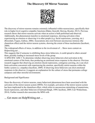 The Discovery Of Mirror Neurons
The discovery of mirror neurons remains extremely influential within neuroscience, specifically their
role in higher level cognitive empathic functions (Haker, Kawohl, Herwig, Rossler, 2013). Previous
research shows that mirror neurons activate when an action is both performed and observed.
Additionally, this phenomenon transfers to emotional responses, showing activation when
experiencing an emotion or observing it in other people (e.g. facial expressions, yawning, etc.)
(Rizoolatti, Fogass, Gallese, 2006). Associations also exist between unconscious mimicry (the
chameleon effect) and the mirror neuron systems, showing the extent of these mechanisms (Iacoboni,
2009).
The widespread effects of stress, in addition to the involvement of ... Show more content on
Helpwriting.net ...
This suggests that if someone is exhibiting these stress behaviors, it could spread to others around
them, possibly leading to increased stress levels of the group.
3) SPECIFIC AIM 3: To determine whether observing stress behaviors elicit activation in the
emotional centers of the brain, thus producing an emotional stress response in the observer. Previous
research suggests that observing an emotion (facial expressions, contagious yawning, etc.) can elicit
brain activation concurrent with experiencing the emotion, specifically mirror neurons within the
limbic system (i.e. empathy) (Iacoboni, 2009). If observing stress behaviors can elicit emotional
responses in the observer, it suggests an explanation for the culture of stress that permeates college
campuses and other stressful environments.
Background and Significance
Since the discovery of mirror neurons, many behavioral phenomena have been associated with the
activation of the mirror neuron system (MNS). For example, activation of the mirror neuron system
has been implicated in the chameleon effect, which refers to unconscious mimicking of mannerisms,
facial expressions, and other behaviors (Chartrand Bargh, 1999; Iacoboni, 2009; Carr Winkielman,
2014). Further research also associates the MNS with
... Get more on HelpWriting.net ...
 