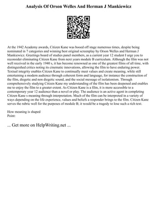 Analysis Of Orson Welles And Herman J Mankiewicz
At the 1942 Academy awards, Citizen Kane was booed off stage numerous times, despite being
nominated in 7 categories and winning best original screenplay by Orson Welles and Herman J
Mankiewicz. Greetings board of studies panel members, as a current year 12 student I urge you to
reconsider eliminating Citizen Kane from next years module B curriculum. Although the film was not
well received in the early 1940 s, it has become renowned as one of the greatest films of all time, with
distinguished critics noting its cinematic innovations, allowing the film to have enduring power.
Textual integrity enables Citizen Kane to continually meet values and create meaning, while still
entertaining a modern audience through coherent form and language, for instance the construction of
the film, diegetic and non diegetic sound, and the social message of isolationism. Through
comprehensively studying Citizen Kane my understanding of the film has been deepened and enables
me to enjoy the film to a greater extent. As Citizen Kane is a film, it is more accessible to a
contemporary year 12 audience than a novel or play. The audience is an active agent in completing
Citizen Kane s meaning through interpretation. Much of the film can be interpreted in a variety of
ways depending on the life experience, values and beliefs a responder brings to the film. Citizen Kane
serves the rubric well for the purposes of module B; it would be a tragedy to lose such a rich text.
How meaning is shaped
Point:
... Get more on HelpWriting.net ...
 