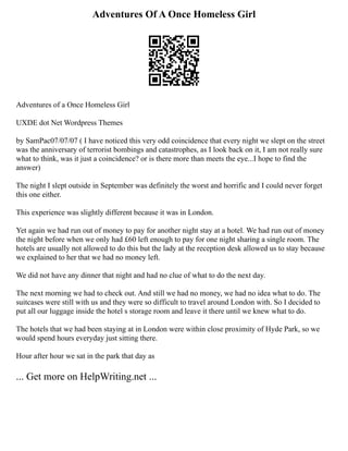 Adventures Of A Once Homeless Girl
Adventures of a Once Homeless Girl
UXDE dot Net Wordpress Themes
by SamPac07/07/07 ( I have noticed this very odd coincidence that every night we slept on the street
was the anniversary of terrorist bombings and catastrophes, as I look back on it, I am not really sure
what to think, was it just a coincidence? or is there more than meets the eye...I hope to find the
answer)
The night I slept outside in September was definitely the worst and horrific and I could never forget
this one either.
This experience was slightly different because it was in London.
Yet again we had run out of money to pay for another night stay at a hotel. We had run out of money
the night before when we only had £60 left enough to pay for one night sharing a single room. The
hotels are usually not allowed to do this but the lady at the reception desk allowed us to stay because
we explained to her that we had no money left.
We did not have any dinner that night and had no clue of what to do the next day.
The next morning we had to check out. And still we had no money, we had no idea what to do. The
suitcases were still with us and they were so difficult to travel around London with. So I decided to
put all our luggage inside the hotel s storage room and leave it there until we knew what to do.
The hotels that we had been staying at in London were within close proximity of Hyde Park, so we
would spend hours everyday just sitting there.
Hour after hour we sat in the park that day as
... Get more on HelpWriting.net ...
 