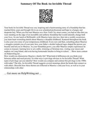Summary Of The Book An Invisible Thread
Your book An Invisible Thread was very inspiring and a heartwarming story of a friendship that has
reached thirty years and brought life to an over scheduled professional and hope to a hungry and
desperate boy. When you first met Maurice on a New York City street corner, you had no idea that you
were standing on the edge of an incredible and unlikely friendship that would naturally change both
your lives. As one lunch at McDonald s with Maurice turns into two, then into a weekly occurrence,
you learn heart wrenching details about Maurice s dreadful childhood. Scattered throughout the book
is also your own story of your tempestuous childhood. Every now and then, something about Maurice
s struggles reminds you of your past, how your father s alcohol induced rages shaped the person you
became and led you to Maurice. As your friendship grows, you offer Maurice simple experiences he
comes to treasure: learning how to set a table, trimming a Christmas tree, visiting your nieces and
nephew on Long Island, and even having homemade lunches to bring to school. ... Show more content
on Helpwriting.net ...
How would you characterize Maurice s family life? What kind of differences do you think exist
between urban and rural poverty? In what ways is privilege obvious in An Invisible Thread? What
types of privilege can you identify? How would you compare and contrast this privilege in the 1980s
with today? The title, An Invisible Thread suggests several meanings about the bonds that connect us
with others. Describe how these themes are reflected in Maurice s and your lives, as well as in your
relationships with other
... Get more on HelpWriting.net ...
 