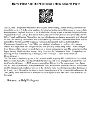 Harry Potter And The Philosopher s Stone Research Paper
July 31, 1965 , daughter to Peter James Rowling and Anne Rowling, Joanne Rowling later known as
around the world as J. K. Rowling was born. Rowling had a sister named Dianne and grew up in Yate,
Gloucestershire, England. She went to the St Michael s Primary School before enrolling herself at the
Wyedean School and College. For further studies, she admitted herself at the University of Exeter for
BA in French and Classics. After college she moved to London she became a researcher and bilingual
secretary for Amnesty International. While there Rowling also wrote a short essay titled What was the
name of that Nymph again? Or Greek and Roman studies recalled, that was published at the
University of Exters Journal Pegas. While on a trip from Manchester to London a tricky thought
entered Rowling s mind. This thought was of a four eyed boy named Harry Potter. The rush she got
from thinking of this wizard boy made her want to form a more concrete idea. The same night she had
begun forming this idea she had a name, Harry Potter and the Philosophers Stone . The opening for a
teaching position had her moving to Portugal , where she taught ... Show more content on
Helpwriting.net ...
The film was extraordinarily gotten in the cinematic world, acquiring $90.3 million in its first end of
the week itself. Year 2002 saw the arrival of the following film of the arrangement, Harry Potter and
the Chamber of Secrets . In 2003, she accompanied her fifth novel of the arrangement, Harry Potter
and the Order of the Phoenix , while the 6th book titled, Harry Potter and the Half Blood Prince came
in 2005. It additionally made new records in the scholarly world by offering nine million duplicates in
its first day itself. Meanwhile, the interest for the film adjustment of the books additionally crested. In
2004, Harry Potter and Prisoner of Azkaban was discharged while in 2005 came Harry Potter and the
Goblet of
... Get more on HelpWriting.net ...
 