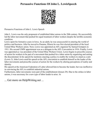 Persuasive Functions Of John L. LewisSpeech
Persuasive Functions of John L. Lewis Speech
John L. Lewis was the only proponent of established labor unions in the 20th century. He successfully
led the labor movement that pushed for equal treatment of labor workers despite the terrible economic
condition.
Lewis spent his formative years in Iowa. As an adult, he was unsuccessful in entering the world of
politics and business. After he moved to Panama, Illinois he was first elected president of the local
United Mine Workers union. Next, Lewis was appointed an AFL organizer by Samuel Gompers in
1911. His second UMW appointment was as a delegate to the AFL Convention in 1916. Finally, Lewis
was appointed as vice president of the United Mine Workers Union. Lewis begins to prescribe courses
of action for workers to be part of a movement that pushed for a labor union by organizing and uniting
the discontented. In his speech he mentions enacting a policy to enable the workers to stand as a unit
(Lewis 3). John Lewis used his speech at the AFL convention to establish himself as the leader of the
labor movements and prescribe courses of action for the workers by altering perceptions of reality and
identity.
His speech at the American Federation of Labor allowed him to become the leader, but was ineffective
in convincing the AFL to establish industrial unions.
Furthermore, labor movements were part of the establishment (Jensen 29). Due to the strikes in labor
unions, it was necessary for a new type of labor leader to arise. At
... Get more on HelpWriting.net ...
 
