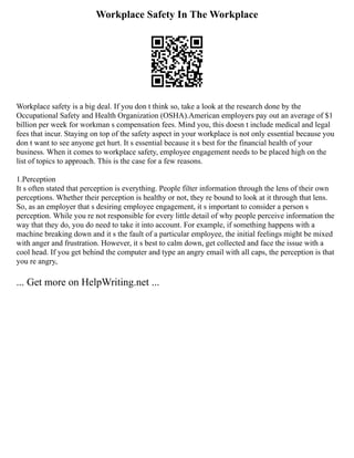 Workplace Safety In The Workplace
Workplace safety is a big deal. If you don t think so, take a look at the research done by the
Occupational Safety and Health Organization (OSHA).American employers pay out an average of $1
billion per week for workman s compensation fees. Mind you, this doesn t include medical and legal
fees that incur. Staying on top of the safety aspect in your workplace is not only essential because you
don t want to see anyone get hurt. It s essential because it s best for the financial health of your
business. When it comes to workplace safety, employee engagement needs to be placed high on the
list of topics to approach. This is the case for a few reasons.
1.Perception
It s often stated that perception is everything. People filter information through the lens of their own
perceptions. Whether their perception is healthy or not, they re bound to look at it through that lens.
So, as an employer that s desiring employee engagement, it s important to consider a person s
perception. While you re not responsible for every little detail of why people perceive information the
way that they do, you do need to take it into account. For example, if something happens with a
machine breaking down and it s the fault of a particular employee, the initial feelings might be mixed
with anger and frustration. However, it s best to calm down, get collected and face the issue with a
cool head. If you get behind the computer and type an angry email with all caps, the perception is that
you re angry,
... Get more on HelpWriting.net ...
 