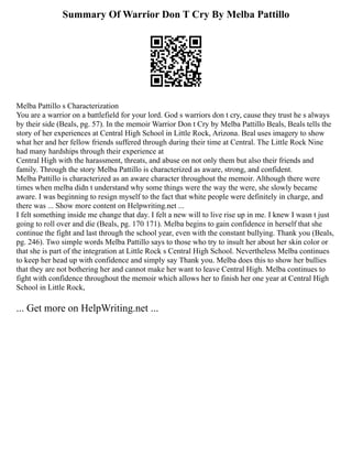 Summary Of Warrior Don T Cry By Melba Pattillo
Melba Pattillo s Characterization
You are a warrior on a battlefield for your lord. God s warriors don t cry, cause they trust he s always
by their side (Beals, pg. 57). In the memoir Warrior Don t Cry by Melba Pattillo Beals, Beals tells the
story of her experiences at Central High School in Little Rock, Arizona. Beal uses imagery to show
what her and her fellow friends suffered through during their time at Central. The Little Rock Nine
had many hardships through their experience at
Central High with the harassment, threats, and abuse on not only them but also their friends and
family. Through the story Melba Pattillo is characterized as aware, strong, and confident.
Melba Pattillo is characterized as an aware character throughout the memoir. Although there were
times when melba didn t understand why some things were the way the were, she slowly became
aware. I was beginning to resign myself to the fact that white people were definitely in charge, and
there was ... Show more content on Helpwriting.net ...
I felt something inside me change that day. I felt a new will to live rise up in me. I knew I wasn t just
going to roll over and die (Beals, pg. 170 171). Melba begins to gain confidence in herself that she
continue the fight and last through the school year, even with the constant bullying. Thank you (Beals,
pg. 246). Two simple words Melba Pattillo says to those who try to insult her about her skin color or
that she is part of the integration at Little Rock s Central High School. Nevertheless Melba continues
to keep her head up with confidence and simply say Thank you. Melba does this to show her bullies
that they are not bothering her and cannot make her want to leave Central High. Melba continues to
fight with confidence throughout the memoir which allows her to finish her one year at Central High
School in Little Rock,
... Get more on HelpWriting.net ...
 