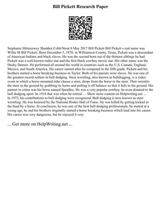 Bill Pickett Research Paper
Stephanie Mittenzwey Shadden Cobb/Stout 8 May 2017 Bill Pickett Bill Pickett s real name was
Willie M Bill Pickett. Born December 5, 1870, in Williamson County, Texas, Pickett was a descendant
of American Indians and black slaves. He was the second born out of the thirteen siblings he had.
Pickett was a well known rodeo star and the first black cowboy movie star. His other name was the
Dusky Demon. He performed all around the world in countries such as the U.S, Canada, England,
Mexico, and South America. His career started after he competed in the fifth grade. Pickett and his
brothers started a horse breaking business in Taylor. Both of his parents were slaves. He was one of
the greatest record settlers in bull dodging. Steer wrestling, also known as bulldogging, is a rodeo
event in which a horse mounted rider chases a steer, drops from the horse to the steer. Then wrestles
the steer to the ground by grabbing its horns and pulling it off balance so that it falls to the ground. His
partner in crime was his horse named Spradley. He was a very popular cowboy, he even donated to the
bull dodging sport. In 1916 that was when he retired. ... Show more content on Helpwriting.net ...
In 1972, his contributions to bull dodging were recognized. Bull dodging is now known as steer
wrestling. He was honored by the National Rodeo Hall of Fame. He was killed by getting kicked in
the head by a horse. In conclusion, he was one of the best bull dodging professionals, he started at a
young age, he and his brothers originally started a horse breaking business which lead into his career.
His career was very dangerous, but he enjoyed it very
... Get more on HelpWriting.net ...
 
