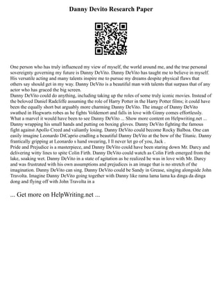 Danny Devito Research Paper
One person who has truly influenced my view of myself, the world around me, and the true personal
sovereignty governing my future is Danny DeVito. Danny DeVito has taught me to believe in myself.
His versatile acting and many talents inspire me to pursue my dreams despite physical flaws that
others say should get in my way. Danny DeVito is a beautiful man with talents that surpass that of any
actor who has graced the big screen.
Danny DeVito could do anything, including taking up the roles of some truly iconic movies. Instead of
the beloved Daniel Radcliffe assuming the role of Harry Potter in the Harry Potter films; it could have
been the equally short but arguably more charming Danny DeVito. The image of Danny DeVito
swathed in Hogwarts robes as he fights Voldemort and falls in love with Ginny comes effortlessly.
What a marvel it would have been to see Danny DeVito ... Show more content on Helpwriting.net ...
Danny wrapping his small hands and putting on boxing gloves. Danny DeVito fighting the famous
fight against Apollo Creed and valiantly losing. Danny DeVito could become Rocky Balboa. One can
easily imagine Leonardo DiCaprio cradling a beautiful Danny DeVito at the bow of the Titanic. Danny
frantically gripping at Leonardo s hand swearing, I ll never let go of you, Jack .
Pride and Prejudice is a masterpiece, and Danny DeVito could have been staring down Mr. Darcy and
delivering witty lines to spite Colin Firth. Danny DeVito could watch as Colin Firth emerged from the
lake, soaking wet. Danny DeVito in a state of agitation as he realized he was in love with Mr. Darcy
and was frustrated with his own assumptions and prejudices is an image that is no stretch of the
imagination. Danny DeVito can sing. Danny DeVito could be Sandy in Grease, singing alongside John
Travolta. Imagine Danny DeVito going together with Danny like rama lama lama ka dinga da dinga
dong and flying off with John Travolta in a
... Get more on HelpWriting.net ...
 