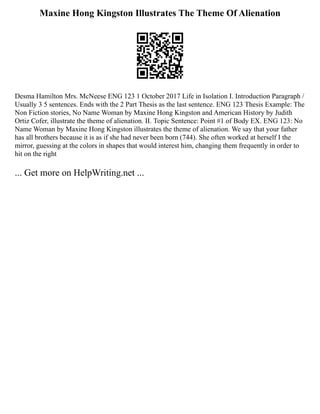 Maxine Hong Kingston Illustrates The Theme Of Alienation
Desma Hamilton Mrs. McNeese ENG 123 1 October 2017 Life in Isolation I. Introduction Paragraph /
Usually 3 5 sentences. Ends with the 2 Part Thesis as the last sentence. ENG 123 Thesis Example: The
Non Fiction stories, No Name Woman by Maxine Hong Kingston and American History by Judith
Ortiz Cofer, illustrate the theme of alienation. II. Topic Sentence: Point #1 of Body EX. ENG 123: No
Name Woman by Maxine Hong Kingston illustrates the theme of alienation. We say that your father
has all brothers because it is as if she had never been born (744). She often worked at herself I the
mirror, guessing at the colors in shapes that would interest him, changing them frequently in order to
hit on the right
... Get more on HelpWriting.net ...
 