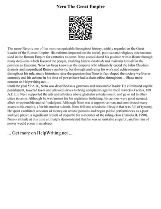 Nero The Great Empire
The name Nero is one of the most recognizable throughout history, widely regarded as the Great
Leader of the Roman Empire. His reforms impacted on the social, political and religious mechanisms
used in the Roman Empire for centuries to come. Nero consolidated his position within Rome through
many decisions which favored the people, enabling him to establish and maintain himself in the
position as Emperor. Nero has been known as the emperor who ultimately ended the Julio Claudian
dynasty and jeopardized Rome s authority, but through analyzing his work and achievements
throughout his rule, many historians raise the question that Nero in fact shaped the society we live in
currently and his actions in his time of power have had a chain effect throughout ... Show more
content on Helpwriting.net ...
Until the year 59 A.D., Nero was described as a generous and reasonable leader. He eliminated capital
punishment, lowered taxes and allowed slaves to bring complaints against their masters (Tacitus, 109
A.C.E.). Nero supported the arts and athletics above gladiator entertainment, and gave aid to other
cities in crisis. Although he was known for his nighttime frolicking, his actions were good natured,
albeit irresponsible and self indulgent. Although Nero was a supportive man and contributed many
assets to his empire, after his mother s death, Nero fell into a hedonic lifestyle that was full of tyranny.
He spent exorbitant amounts of money on artistic pursuits and began public performances as a poet
and lyre player, a significant breach of etiquette for a member of the ruling class (Pamela B, 1990).
Nero s attitude at this time ultimately demonstrated that he was an unstable emperor, and his rain of
power would come to an abrupt
... Get more on HelpWriting.net ...
 