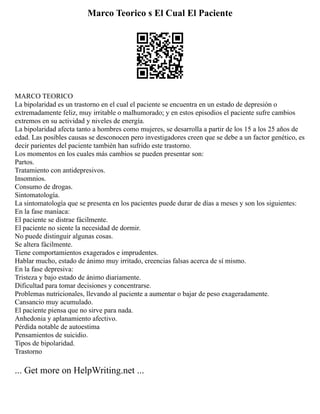 Marco Teorico s El Cual El Paciente
MARCO TEORICO
La bipolaridad es un trastorno en el cual el paciente se encuentra en un estado de depresión o
extremadamente feliz, muy irritable o malhumorado; y en estos episodios el paciente sufre cambios
extremos en su actividad y niveles de energía.
La bipolaridad afecta tanto a hombres como mujeres, se desarrolla a partir de los 15 a los 25 años de
edad. Las posibles causas se desconocen pero investigadores creen que se debe a un factor genético, es
decir parientes del paciente también han sufrido este trastorno.
Los momentos en los cuales más cambios se pueden presentar son:
Partos.
Tratamiento con antidepresivos.
Insomnios.
Consumo de drogas.
Sintomatología.
La sintomatología que se presenta en los pacientes puede durar de días a meses y son los siguientes:
En la fase maníaca:
El paciente se distrae fácilmente.
El paciente no siente la necesidad de dormir.
No puede distinguir algunas cosas.
Se altera fácilmente.
Tiene comportamientos exagerados e imprudentes.
Hablar mucho, estado de ánimo muy irritado, creencias falsas acerca de sí mismo.
En la fase depresiva:
Tristeza y bajo estado de ánimo diariamente.
Dificultad para tomar decisiones y concentrarse.
Problemas nutricionales, llevando al paciente a aumentar o bajar de peso exageradamente.
Cansancio muy acumulado.
El paciente piensa que no sirve para nada.
Anhedonia y aplanamiento afectivo.
Pérdida notable de autoestima
Pensamientos de suicidio.
Tipos de bipolaridad.
Trastorno
... Get more on HelpWriting.net ...
 
