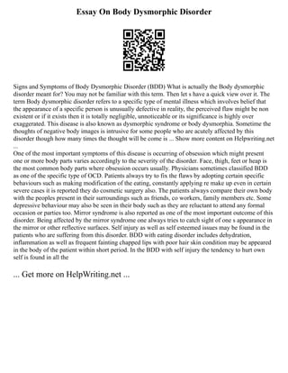 Essay On Body Dysmorphic Disorder
Signs and Symptoms of Body Dysmorphic Disorder (BDD) What is actually the Body dysmorphic
disorder meant for? You may not be familiar with this term. Then let s have a quick view over it. The
term Body dysmorphic disorder refers to a specific type of mental illness which involves belief that
the appearance of a specific person is unusually defective in reality, the perceived flaw might be non
existent or if it exists then it is totally negligible, unnoticeable or its significance is highly over
exaggerated. This disease is also known as dysmorphic syndrome or body dysmorphia. Sometime the
thoughts of negative body images is intrusive for some people who are acutely affected by this
disorder though how many times the thought will be come is ... Show more content on Helpwriting.net
...
One of the most important symptoms of this disease is occurring of obsession which might present
one or more body parts varies accordingly to the severity of the disorder. Face, thigh, feet or heap is
the most common body parts where obsession occurs usually. Physicians sometimes classified BDD
as one of the specific type of OCD. Patients always try to fix the flaws by adopting certain specific
behaviours such as making modification of the eating, constantly applying re make up even in certain
severe cases it is reported they do cosmetic surgery also. The patients always compare their own body
with the peoples present in their surroundings such as friends, co workers, family members etc. Some
depressive behaviour may also be seen in their body such as they are reluctant to attend any formal
occasion or parties too. Mirror syndrome is also reported as one of the most important outcome of this
disorder. Being affected by the mirror syndrome one always tries to catch sight of one s appearance in
the mirror or other reflective surfaces. Self injury as well as self esteemed issues may be found in the
patients who are suffering from this disorder. BDD with eating disorder includes dehydration,
inflammation as well as frequent fainting chapped lips with poor hair skin condition may be appeared
in the body of the patient within short period. In the BDD with self injury the tendency to hurt own
self is found in all the
... Get more on HelpWriting.net ...
 