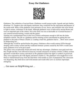 Essay On Gladiators
Gladiators, The celebrities of ancient Rome. Gladiators would reenact myths, legends and epic battles.
(Penelope 12). Taught to die with dignity and honor, they would kill for the enjoyment and pleasure of
the roman mob. Many of the gladiators were prisoners of war, slaves, and criminals who were forced
to fight in arenas, sometimes to the death. Although gladiators were so beloved by ancient Rome and
were an important part of the culture, life in the arena was not as desireable as it seemed because it
was centered around training, women and the games.
Training was a predominant force in the lives of those unfortunate enough to fall into the ludus
(Gladiator school). The life as a gladiator and his training at first concentrated on getting the new
gladiator to the peak of fitness (Alchin 2). Leading a hard life, gladiators had to ... Show more content
on Helpwriting.net ...
Although they would be spoiled before the games, Gladiators often would contract STDs through
sleeping with so many women and the weakened immune systems caused by the STD s would cause
many gladiators lives to be put in peril.
The games were exceptionally brutal and rarely had any advantages. Gladiators were paid each time
they fought and they were allowed to keep any rewards and purses of money (Alchin 2).Many women
spectators would throw money and tokens at the gladiators before the fight as symbols of good luck.
They were expected to die with dignity and honor (Alchin 2). The gladiators were taught how to not
flinch or shield himself away from the final blow with months to years of preparation.The colosseum
was disgusting, they held slaves and wild animals and would often serve as unclean impromptu
emergency
... Get more on HelpWriting.net ...
 