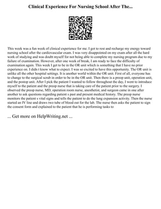 Clinical Experience For Nursing School After The...
This week was a fun week of clinical experience for me. I got to rest and recharge my energy toward
nursing school after the cardiovascular exam. I was very disappointed on my exam after all the hard
work of studying and was doubt myself for not being able to complete my nursing program due to my
failure of examination. However, after one week of break, I am ready to face the difficulty of
examination again. This week I get to be in the OR unit which is something that I have no prior
experience on. I didn t know what to expect. I was so excited to have this opportunity. The OR unit is
unlike all the other hospital settings. It is another world within the OR unit. First of all, everyone has
to change to the surgical scrub in order to be in the OR unit. Then there is a preop unit, operation unit,
and the postop unit. After I pick the patient I wanted to follow throughout the day, I went to introduce
myself to the patient and the preop nurse that is taking care of the patient prior to the surgery. I
observed the preop nurse, MD, operation room nurse, anesthetist, and surgeon came in one after
another to ask questions regarding patient s past and present medical history. The preop nurse
monitors the patient s vital signs and tells the patient to do the lung expansion activity. Then the nurse
started an IV line and draws two tube of blood out for the lab. The nurse then asks the patient to sign
the consent form and explained to the patient that he is performing tasks to
... Get more on HelpWriting.net ...
 