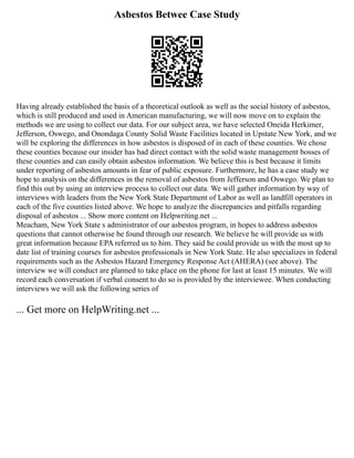 Asbestos Betwee Case Study
Having already established the basis of a theoretical outlook as well as the social history of asbestos,
which is still produced and used in American manufacturing, we will now move on to explain the
methods we are using to collect our data. For our subject area, we have selected Oneida Herkimer,
Jefferson, Oswego, and Onondaga County Solid Waste Facilities located in Upstate New York, and we
will be exploring the differences in how asbestos is disposed of in each of these counties. We chose
these counties because our insider has had direct contact with the solid waste management bosses of
these counties and can easily obtain asbestos information. We believe this is best because it limits
under reporting of asbestos amounts in fear of public exposure. Furthermore, he has a case study we
hope to analysis on the differences in the removal of asbestos from Jefferson and Oswego. We plan to
find this out by using an interview process to collect our data. We will gather information by way of
interviews with leaders from the New York State Department of Labor as well as landfill operators in
each of the five counties listed above. We hope to analyze the discrepancies and pitfalls regarding
disposal of asbestos ... Show more content on Helpwriting.net ...
Meacham, New York State s administrator of our asbestos program, in hopes to address asbestos
questions that cannot otherwise be found through our research. We believe he will provide us with
great information because EPA referred us to him. They said he could provide us with the most up to
date list of training courses for asbestos professionals in New York State. He also specializes in federal
requirements such as the Asbestos Hazard Emergency Response Act (AHERA) (see above). The
interview we will conduct are planned to take place on the phone for last at least 15 minutes. We will
record each conversation if verbal consent to do so is provided by the interviewee. When conducting
interviews we will ask the following series of
... Get more on HelpWriting.net ...
 