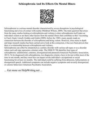 Schizophrenia And Its Effects On Mental Illness
Schizophrenia is a serious mental disorder characterised by severe disruptions in psychological
functioning and a loss of contact with reality (Meldrum Wilson, 2009). The main question that arises
from the many studies looking at schizophrenia and violence is does schizophrenia itself make an
individual violent or are there other factors from the mental illness that contribute to this? According
to Fazel, Guati, Linsell, Geddes and Grahn (2009), before the 1980 s many people made no
connection between the disorder of schizophrenia and being violent. However, since more in depth
and large research studies has been carried out to look at this connection, it has now been proven that
there is a relationship between schizophrenia and violence.
Schizophrenia can either be interpreted as a unitary disorder with various sub types or as a disorder
where each sub type represents a distinct order. The DSM IV TR identifies four types of
schizophrenia: undiferential, catatonic, disorganised and paranoid (American Psychiatric Association,
2013). To be diagnosed with schizophrenia, two diagnostic criteria s have to be met within most of the
time in one month, and they must have an impact on the individual s occupational or social
functioning for at least six months. The individual could be suffering from delusions, hallucinations or
disorganized speech. Additional symptoms can include negative symptoms and severely disorganized
or cationic behaviour (American Psychiatric Association,
... Get more on HelpWriting.net ...
 